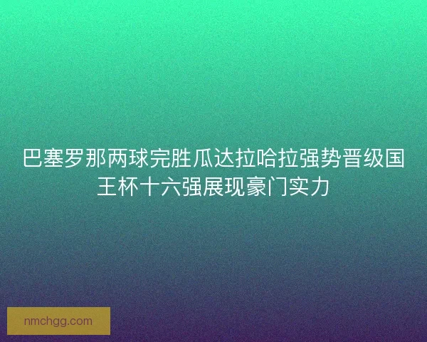 巴塞罗那两球完胜瓜达拉哈拉强势晋级国王杯十六强展现豪门实力