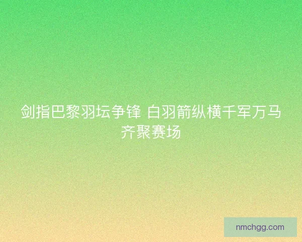 剑指巴黎羽坛争锋 白羽箭纵横千军万马齐聚赛场