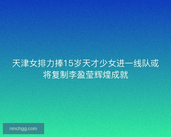 天津女排力捧15岁天才少女进一线队或将复制李盈莹辉煌成就