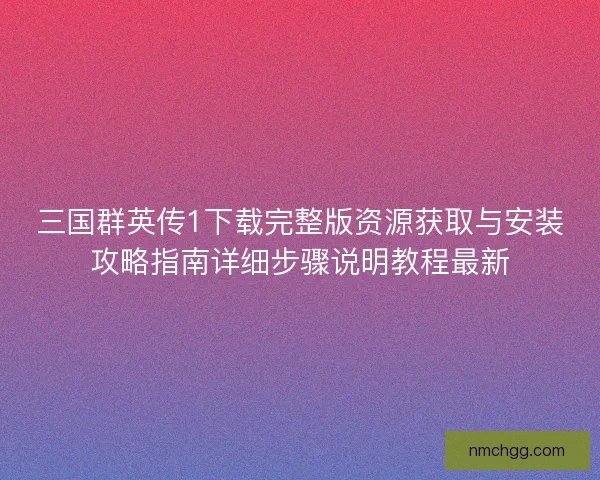三国群英传1下载完整版资源获取与安装攻略指南详细步骤说明教程最新