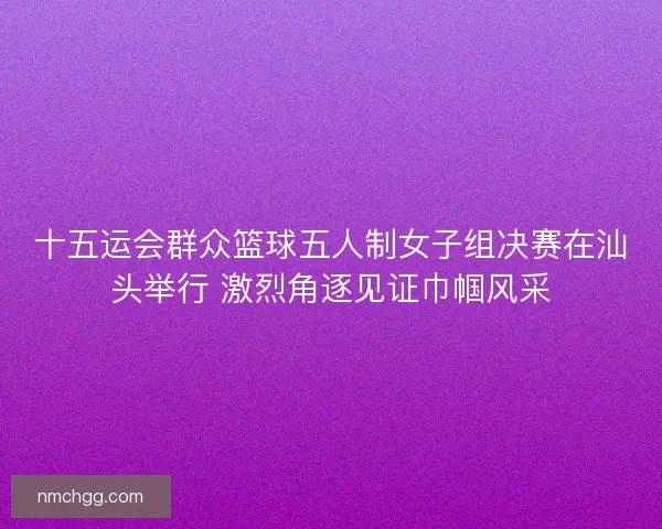 十五运会群众篮球五人制女子组决赛在汕头举行 激烈角逐见证巾帼风采