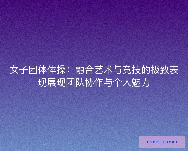 女子团体体操：融合艺术与竞技的极致表现展现团队协作与个人魅力
