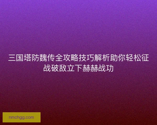 三国塔防魏传全攻略技巧解析助你轻松征战破敌立下赫赫战功