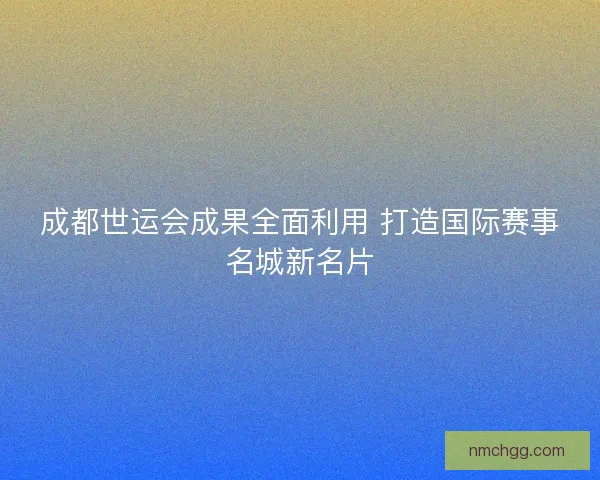 成都世运会成果全面利用 打造国际赛事名城新名片